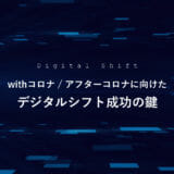 withコロナ / アフターコロナ に向けたデジタルシフト成功の鍵